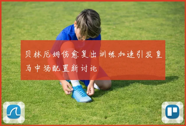 贝林厄姆伤愈复出训练加速引发皇马中场配置新讨论