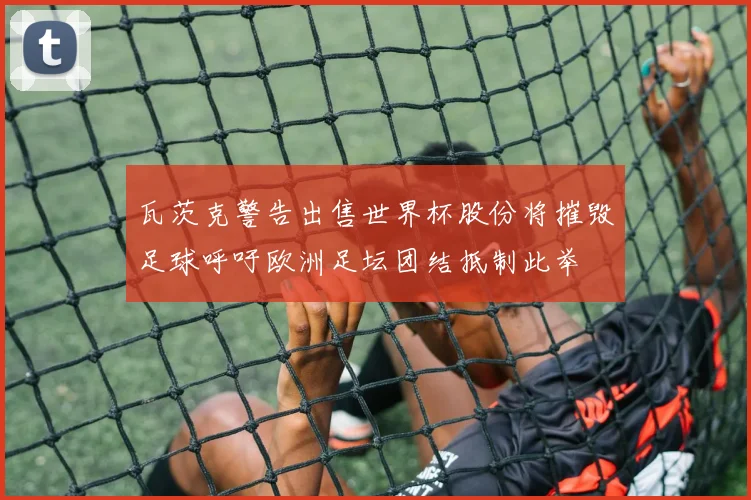 瓦茨克警告出售世界杯股份将摧毁足球呼吁欧洲足坛团结抵制此举