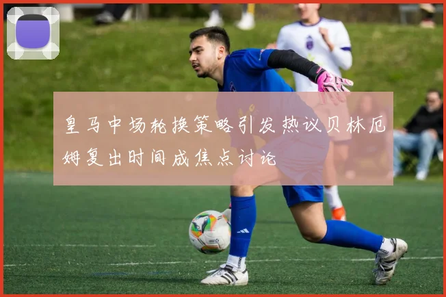 皇马中场轮换策略引发热议贝林厄姆复出时间成焦点讨论