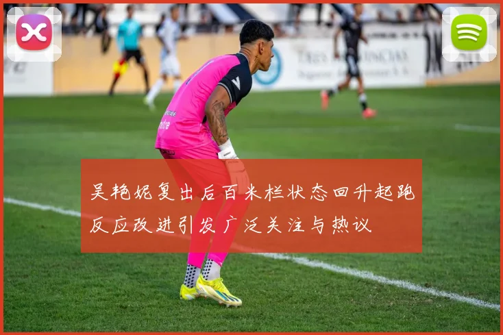 吴艳妮复出后百米栏状态回升起跑反应改进引发广泛关注与热议