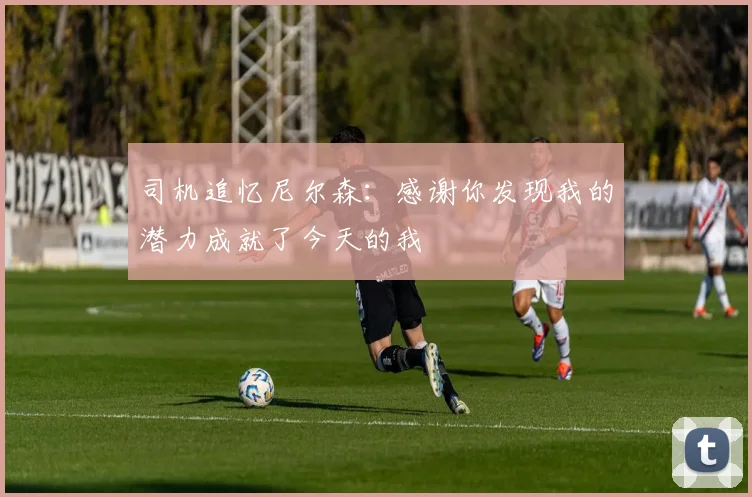 司机追忆尼尔森：感谢你发现我的潜力成就了今天的我