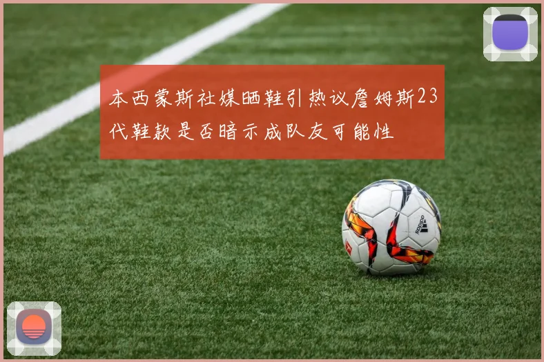 本西蒙斯社媒晒鞋引热议詹姆斯23代鞋款是否暗示成队友可能性
