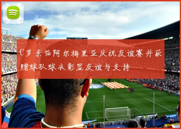 C罗亲临阿尔梅里亚庆祝友谊赛并获赠球队球衣彰显友谊与支持