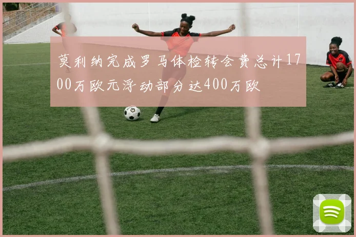 莫利纳完成罗马体检转会费总计1700万欧元浮动部分达400万欧