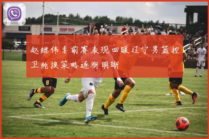 赵继伟季前赛表现回暖辽宁男篮控卫轮换策略逐渐明晰