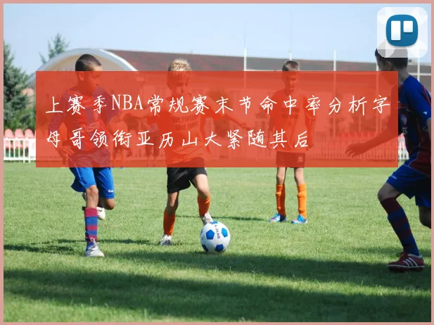 上赛季NBA常规赛末节命中率分析字母哥领衔亚历山大紧随其后