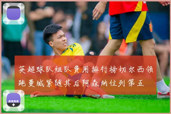 英超球队组队费用排行榜切尔西领跑曼城紧随其后阿森纳位列第五