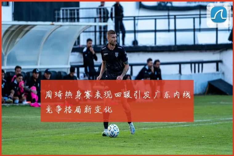 周琦热身赛表现回暖引发广东内线竞争格局新变化