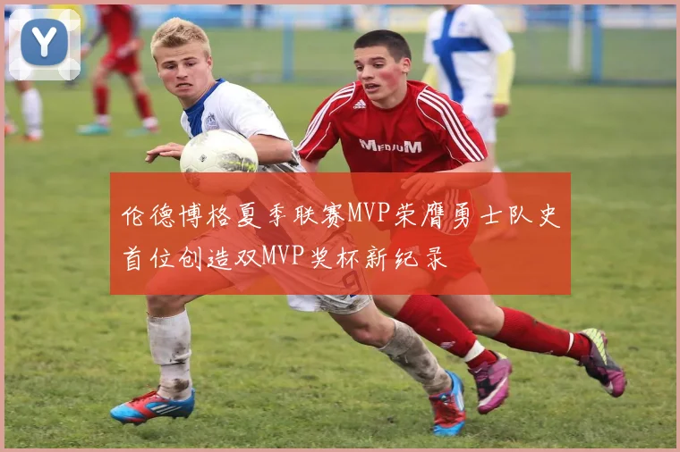 伦德博格夏季联赛MVP荣膺勇士队史首位创造双MVP奖杯新纪录