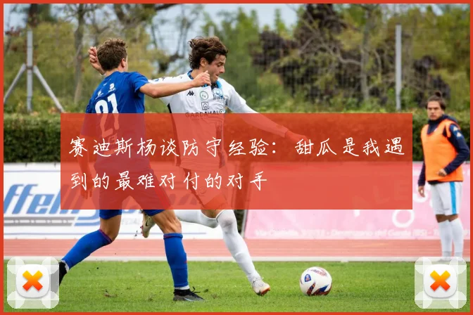 赛迪斯杨谈防守经验：甜瓜是我遇到的最难对付的对手