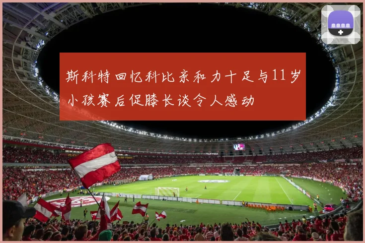 斯科特回忆科比亲和力十足与11岁小孩赛后促膝长谈令人感动