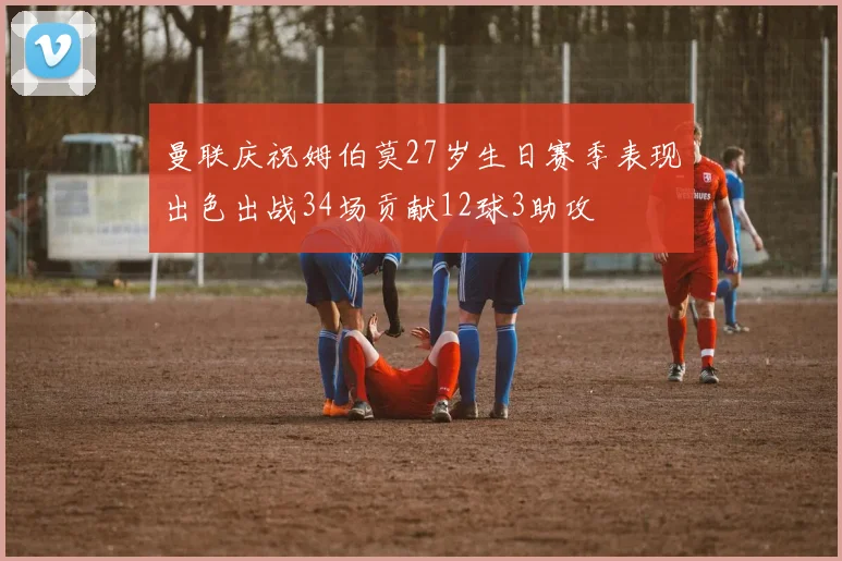 曼联庆祝姆伯莫27岁生日赛季表现出色出战34场贡献12球3助攻