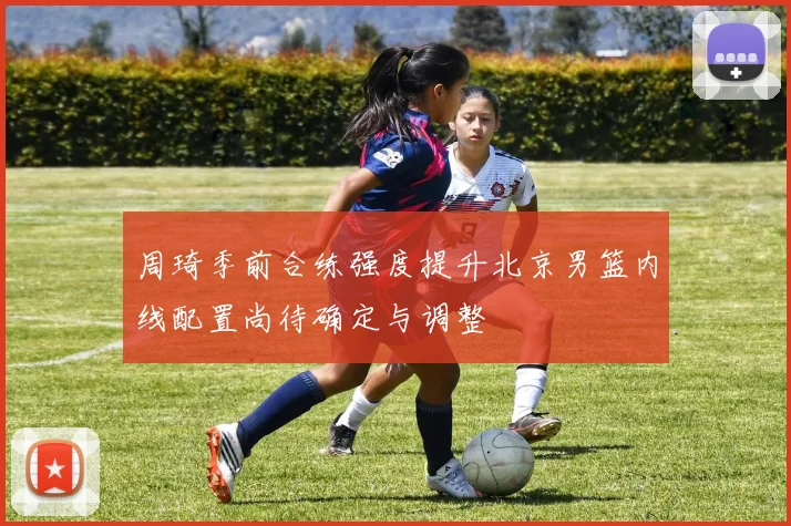 周琦季前合练强度提升北京男篮内线配置尚待确定与调整