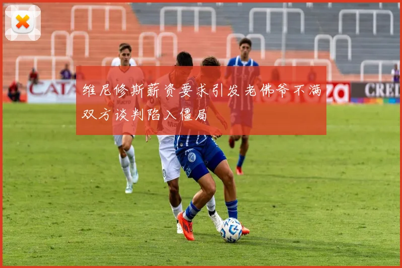 维尼修斯薪资要求引发老佛爷不满双方谈判陷入僵局