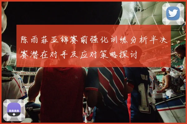 陈雨菲亚锦赛前强化训练分析半决赛潜在对手及应对策略探讨