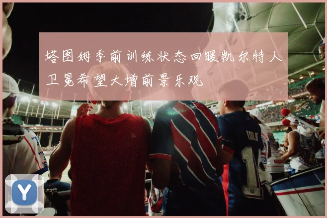 塔图姆季前训练状态回暖凯尔特人卫冕希望大增前景乐观